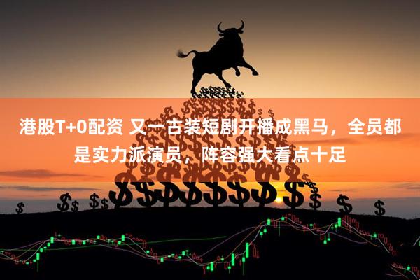 港股T+0配资 又一古装短剧开播成黑马，全员都是实力派演员，阵容强大看点十足